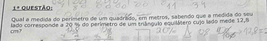 _ 1^a uestão: 
Qual a medida do perímetro de um quadrado, em metros, sabendo que a medida do seu 
lado corresponde a 20 % do perímetro de um triângulo equilátero cujo lado mede 12,8
cm?