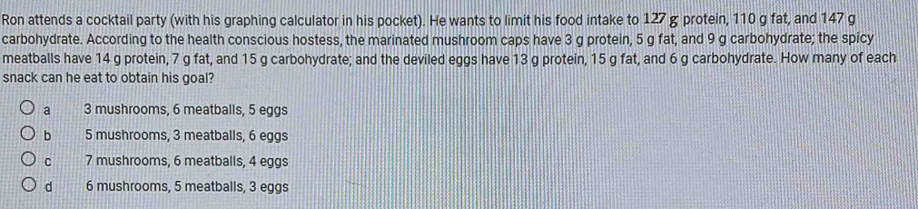 Ron attends a cocktail party (with his graphing calculator in his pocket). He wants to limit his food intake to 127 g protein, 110 g fat, and 147 g
carbohydrate. According to the health conscious hostess, the marinated mushroom caps have 3 g protein, 5 g fat, and 9 g carbohydrate; the spicy
meatballs have 14 g protein, 7 g fat, and 15 g carbohydrate; and the deviled eggs have 13 g protein, 15 g fat, and 6 g carbohydrate. How many of each
snack can he eat to obtain his goal?
a 3 mushrooms, 6 meatballs, 5 eggs
b 5 mushrooms, 3 meatballs, 6 eggs
C 7 mushrooms, 6 meatballs, 4 eggs
d 6 mushrooms, 5 meatballs, 3 eggs