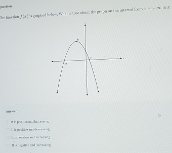 luestion
The function f(x) is graphed below. What is true about the graph on the interval from x=-∈fty to æ
Answer
It is positive and increasing
It is pesitive and decreasing
It is negative and ixcreasing
It is negative and decreasing