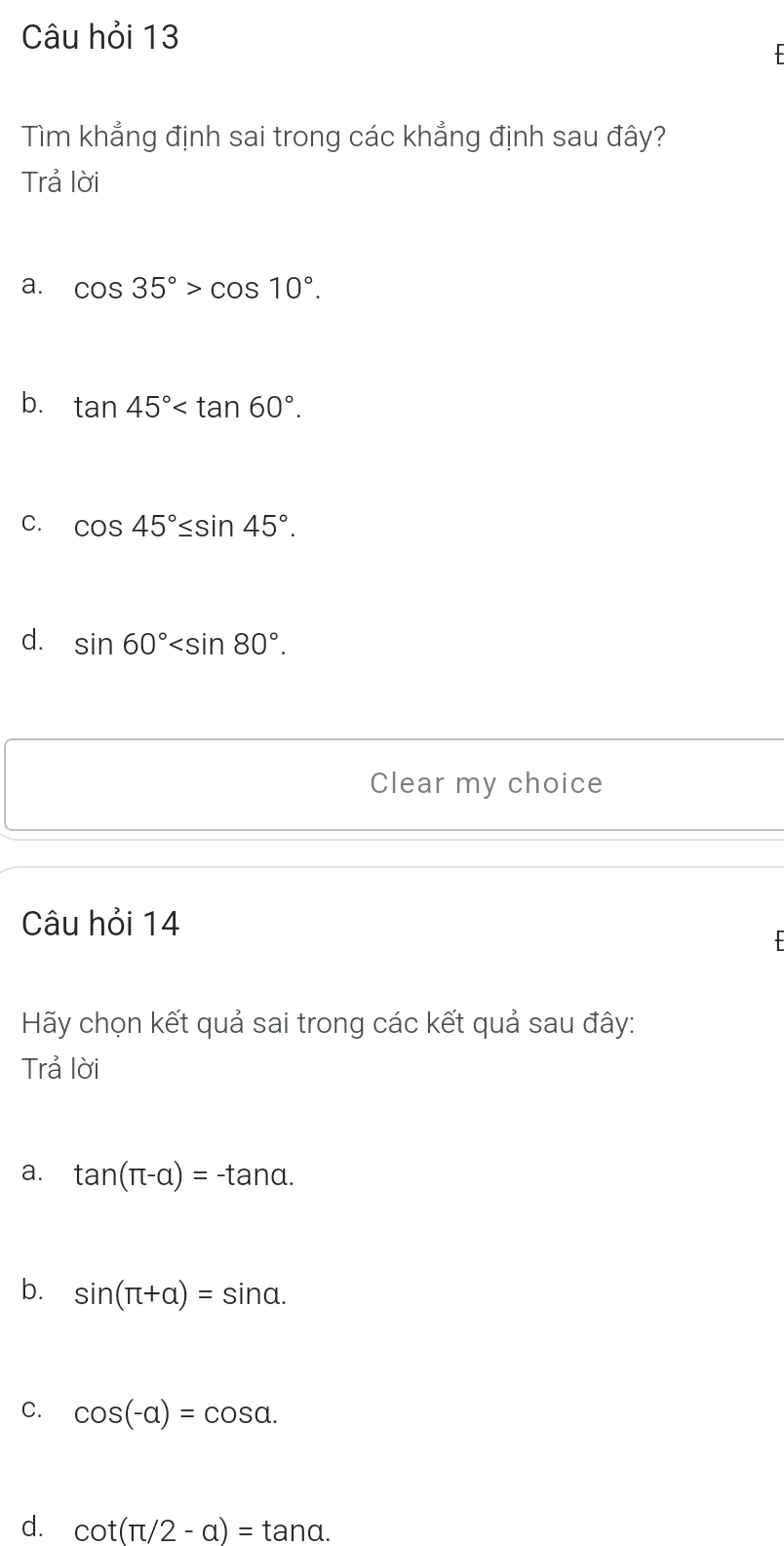 Câu hỏi 13
Tìm khẳng định sai trong các khẳng định sau đây?
Trả lời
a. cos 35°>cos 10°.
b. tan 45° .
C. cos 45°≤ sin 45°.
d. sin 60° . 
Clear my choice
Câu hỏi 14
Hãy chọn kết quả sai trong các kết quả sau đây:
Trả lời
a. tan (π -alpha )=-tan alpha.
b. sin (π +alpha )=sin alpha.
C. cos (-alpha )=cos alpha.
d. cot (π /2-a)=tan a.