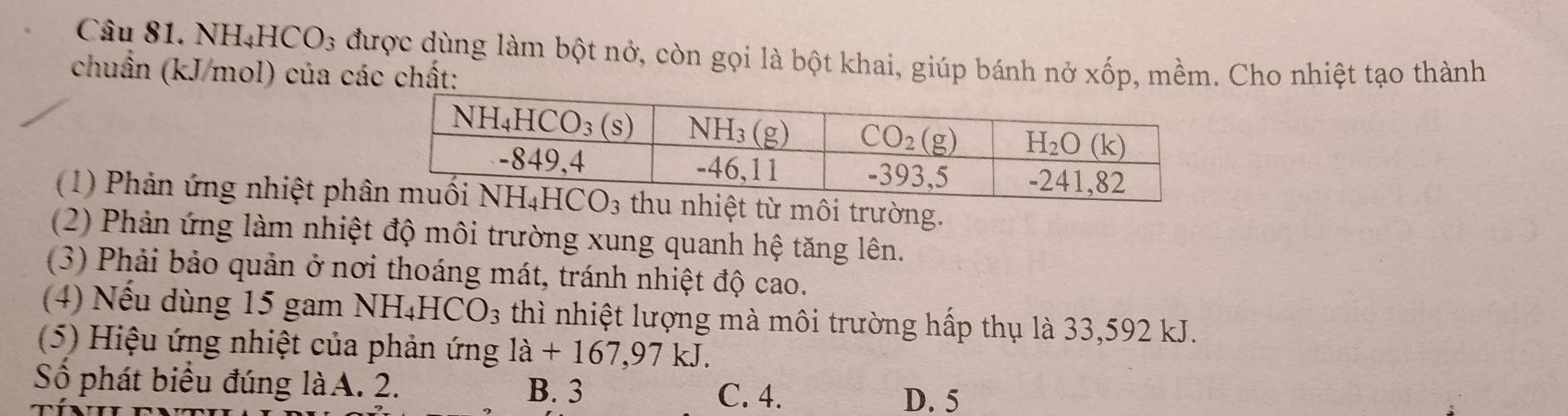 NH₄HCO₃ được dùng làm bột nở, còn gọi là bột khai, giúp bánh nở x
chuẩn (kJ/mol) của các chất: * 01 P, mềm. Cho nhiệt tạo thành
(1) Phản ứng nhiệt ph từ môi trường.
(2) Phản ứng làm nhiệt độ môi trường xung quanh hệ tăng lên.
(3) Phải bảo quản ở nơi thoáng mát, tránh nhiệt độ cao.
(4) Nếu dùng 15 gam NH_4HCO_3 thì nhiệt lượng mà môi trường hấp thụ là 33,592 kJ.
(5) Hiệu ứng nhiệt của phản ứng la+167,97kJ.
Số phát biểu đúng làA. 2. B. 3
C. 4. D. 5