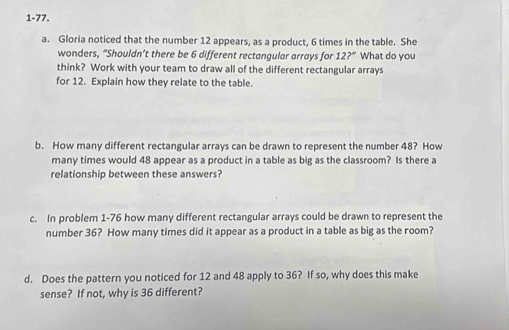 1-77. 
a. Gloria noticed that the number 12 appears, as a product, 6 times in the table. She 
wonders, “Shouldn’t there be 6 different rectangular arrays for 12?'' What do you 
think? Work with your team to draw all of the different rectangular arrays 
for 12. Explain how they relate to the table. 
b. How many different rectangular arrays can be drawn to represent the number 48? How 
many times would 48 appear as a product in a table as big as the classroom? Is there a 
relationship between these answers? 
c. In problem 1-76 how many different rectangular arrays could be drawn to represent the 
number 36? How many times did it appear as a product in a table as big as the room? 
d. Does the pattern you noticed for 12 and 48 apply to 36? If so, why does this make 
sense? If not, why is 36 different?