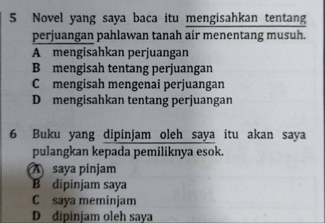 Novel yang saya baca itu mengisahkan tentang
perjuangan pahlawan tanah air menentang musuh.
A mengisahkan perjuangan
B mengisah tentang perjuangan
C £ mengisah mengenai perjuangan
Dömengisahkan tentang perjuangan
6 Buku yang dipinjam oleh saya itu akan saya
pulangkan kepada pemiliknya esok.
A saya pinjam
B dipinjam saya
C saya meminjam
D dipinjam oleh saya