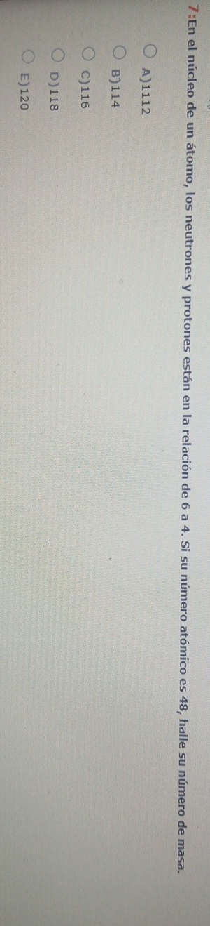 7:En el núcleo de un átomo, los neutrones y protones están en la relación de 6 a 4. Si su número atómico es 48, halle su número de masa.
A) 1112
B) 114
C) 116
D) 118
E) 120