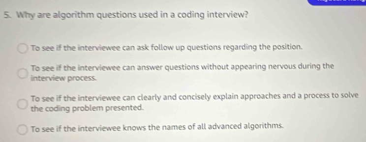 Why are algorithm questions used in a coding interview?
To see if the interviewee can ask follow up questions regarding the position.
To see if the interviewee can answer questions without appearing nervous during the
interview process.
To see if the interviewee can clearly and concisely explain approaches and a process to solve
the coding problem presented.
To see if the interviewee knows the names of all advanced algorithms.