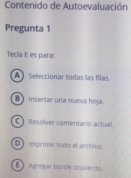 Contenido de Autoevaluación
Pregunta 1
Tecla E es para:
A Seleccionar todas las filas.
B) Insertar una nueva hoja.
C) Resolver comentario actual.
D Imprimir todo el archivo.
E Agregar borde izquierdo.