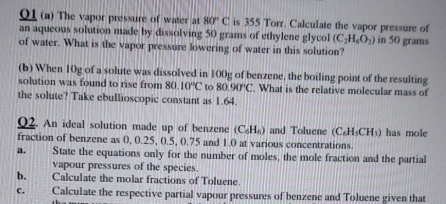 01 (a) The vapor pressure of water at 80°C is 355 Torr. Calculate the vapor pressure of 
an aqueous solution made by dissolving 50 grams of ethylene glycol (C_2H_6O_2)
of water. What is the vapor pressure lowering of water in this solution? in 50 grams
(b) When 10g of a solute was dissolved in 100g of benzene, the boiling point of the resulting 
solution was found to rise from 80.10°C to 80.90°C. What is the relative molecular mass of 
the solute? Take ebullioscopic constant as 1.64. 
Q2. An ideal solution made up of benzene (C_6H_6) and Toluene (C_6H_5CH_3) has mole 
fraction of benzene as 0, 0.25, 0.5, 0.75 and 1.0 at various concentrations. 
a. State the equations only for the number of moles, the mole fraction and the partial 
vapour pressures of the species. 
b. Calculate the molar fractions of Toluene. 
c. Calculate the respective partial vapour pressures of benzene and Toluene given that