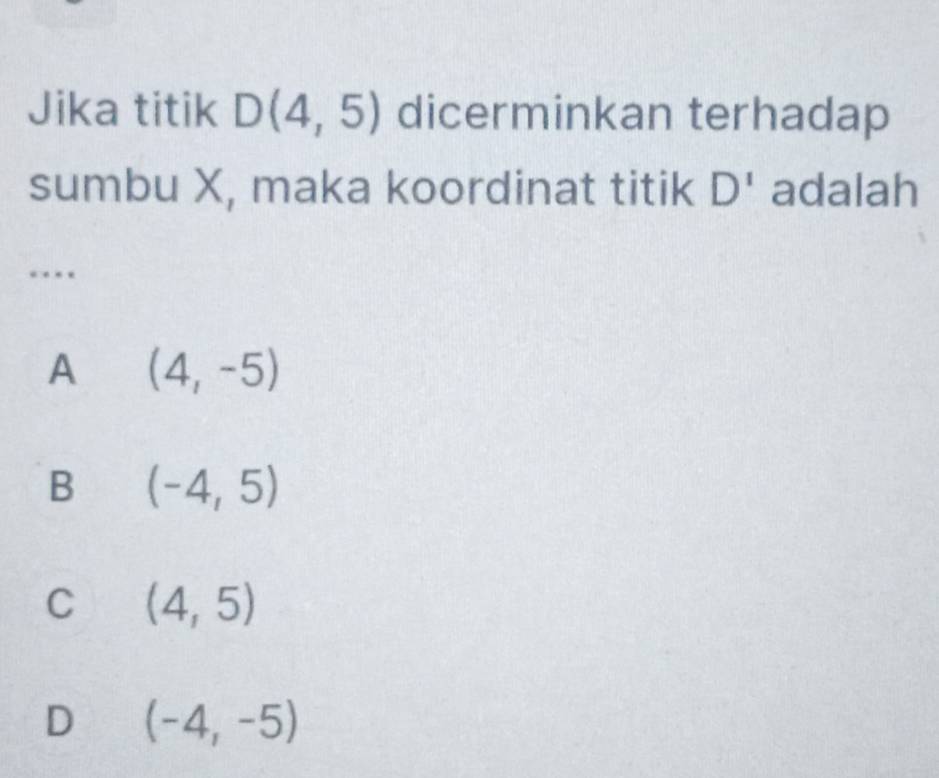 Jika titik D(4,5) dicerminkan terhadap
sumbu X, maka koordinat titik D^1 adalah
…
A (4,-5)
B (-4,5)
C (4,5)
D (-4,-5)