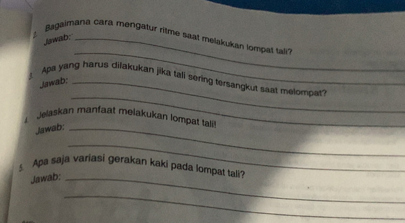 Bagaimana cara mengatur ritme saat melakukan lompat tali? 
Jawab: 
_ 
_ 
Apa yang harus dilakukan jika tali sering tersangkut saat melompat? 
Jawab:_ 
4. Jelaskan manfaat melakukan lompat tali! 
Jawab:_ 
_ 
§ Apa saja variasi gerakan kaki pada lompat tali? 
Jawab:_ 
_