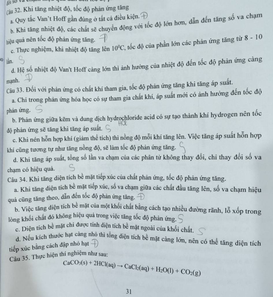 Khi tăng nhiệt độ, tốc độ phản ứng tăng
a. Quy tắc Van’t Hoff gần đúng ở tất cả điều kiện.
b. Khi tăng nhiệt độ, các chất sẽ chuyển động với tốc độ lớn hơn, dẫn đến tăng số va chạm
hiệu quả nên tốc độ phản ứng tăng.
c. Thực nghiệm, khi nhiệt độ tăng lên 10°C 2, tốc độ của phần lớn các phản ứng tăng từ 8 - 10
0 lần.
d. Hệ số nhiệt độ Van't Hoff càng lớn thì ảnh hưởng của nhiệt độ đến tốc độ phản ứng càng
mạnh.
Câu 33. Đối với phản ứng có chất khí tham gia, tốc độ phản ứng tăng khi tăng áp suất.
a. Chi trong phản ứng hóa học có sự tham gia chất khí, áp suất mới có ảnh hưởng đến tốc độ
phản ứng.
b. Phản ứng giữa kẽm và dung dịch hydrochloride acid có sự tạo thành khí hydrogen nên tốc
độ phản ứng sẽ tăng khi tăng áp suất.
c. Khi nén hỗn hợp khí (giảm thể tích) thì nồng độ mỗi khí tăng lên. Việc tăng áp suất hỗn hợp
khí cũng tương tự như tăng nồng độ, sẽ làm tốc độ phản ứng tăng.
d. Khi tăng áp suất, tổng số lần va chạm của các phân tử không thay đồi, chỉ thay đổi số va
chạm có hiệu quả.
Câu 34. Khi tăng diện tích bề mặt tiếp xúc của chất phản ứng, tốc độ phản ứng tăng.
a. Khi tăng diện tích bề mặt tiếp xúc, số va chạm giữa các chất đầu tăng lên, số va chạm hiệu
quả cũng tăng theo, dẫn đến tốc độ phản ứng tăng.
b. Việc tăng diện tích bề mặt của một khối chất bằng cách tạo nhiều đường rãnh, lỗ xốp trong
lòng khối chất đó không hiệu quả trong việc tăng tốc độ phản ứng.
c. Diện tích bề mặt chi được tính diện tích bề mặt ngoài của khối chất.
d. Nếu kích thước hạt càng nhỏ thì tổng diện tích bề mặt càng lớn, nên có thể tăng diện tích
tiếp xúc bằng cách đập nhỏ hạt
Câu 35. Thực hiện thí nghiệm như sau:
CaCO_3(s)+2HCl(aq)to CaCl_2(aq)+H_2O(l)+CO_2(g)
31