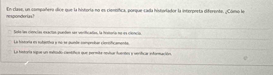 En clase, un compañero dice que la historía no es científica, porque cada historiador la interpreta diferente. ¿Cómo le
responderias?
Solo las ciencias exactas pueden ser verificadas, la historia no es ciencia.
La historia es subjetiva y no se puede comprobar cientificamente.
La historia sigue un método cientifico que permite revisar fuentes y verifcar información.