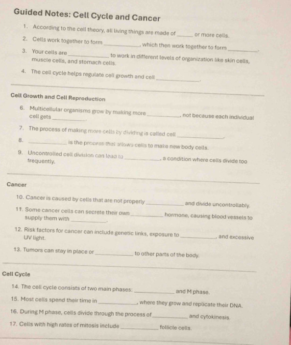 Guided Notes: Cell Cycle and Cancer 
1. According to the cell theory, all living things are made of _or more cells. 
2. Cells work together to form _, which then work together to form _. 
3. Your cells are _to work in different levels of organization like skin cells, 
muscle cells, and stomach cells. 
_ 
4. The cell cycle helps regulate cell growth and cell 
_ 
. 
Cell Growth and Cell Reproduction 
6. Multicellular organisms grow by making more _, not because each individual 
cell gets . 
7. The process of making more cells by dividing is called cell _4 
8. _is the process that allows cells to make new body cells. 
9. Uncontrolled cell division can lead to _, a condition where cells divide too 
frequently. 
_ 
Cancer 
_ 
10. Cancer is caused by cells that are not properly _and divide uncontrollably. 
_ 
11. Some cancer cells can secrete their own _hormone, causing blood vessels to 
supply them with 
12. Risk factors for cancer can include genetic links, exposure to _, and excessive 
UV light. 
13. Tumors can stay in place or _to other parts of the body. 
_ 
_ 
Cell Cycle 
14. The cell cycle consists of two main phases: _and M phase. 
15. Most cells spend their time in _, where they grow and replicate their DNA. 
16. During M phase, cells divide through the process of _and cytokinesis 
17. Cells with high rates of mitosis include _follicle cells. 
_