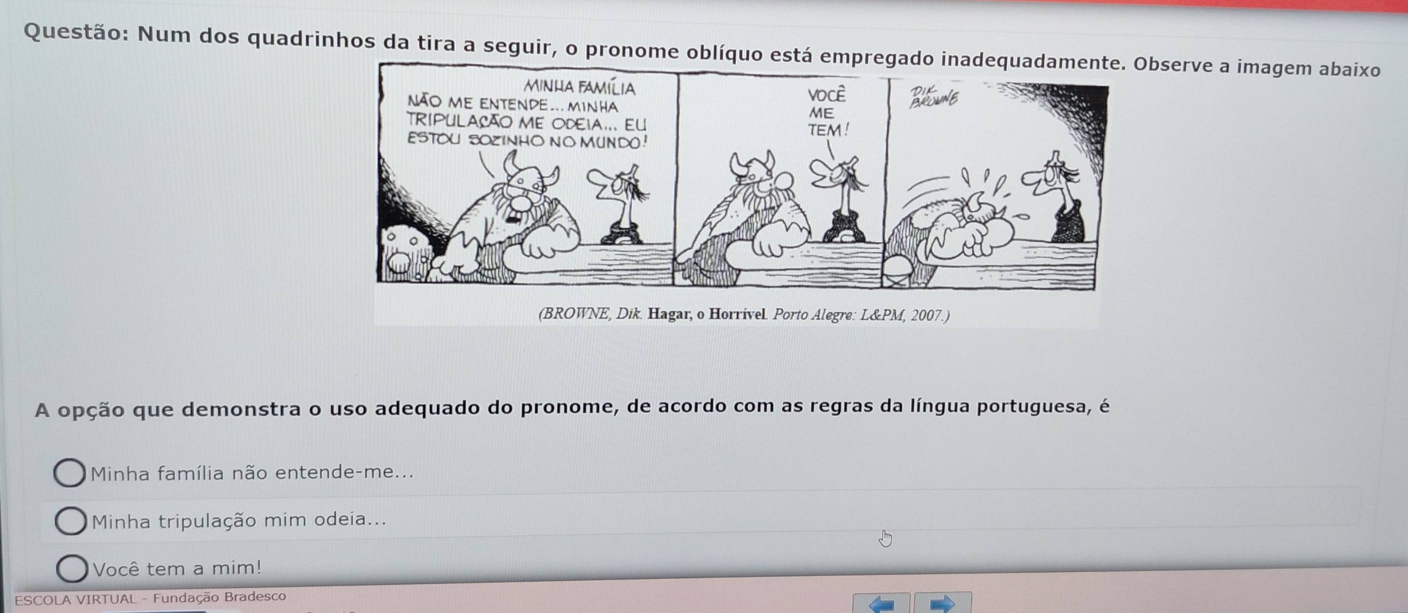 Num dos quadrinhos da tira a seguir, o pronome observe a imagem abaixo
(BROWNE, Dik. Hagar, o Horrível Porto Alegre: L&PM, 2007.)
A opção que demonstra o uso adequado do pronome, de acordo com as regras da língua portuguesa, é
Minha família não entende-me...
Minha tripulação mim odeia...
Você tem a mim!
ESCOLA VIRTUAL - Fundação Bradesco