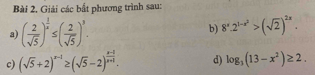 Giải các bất phương trình sau: 
b) 
a) ( 2/sqrt(5) )^ 1/x ≤ ( 2/sqrt(5) )^3. 8^x.2^(1-x^2)>(sqrt(2))^2x. 
c) (sqrt(5)+2)^x-1≥ (sqrt(5)-2)^ (x-1)/x+1 . 
d) log _3(13-x^2)≥ 2.