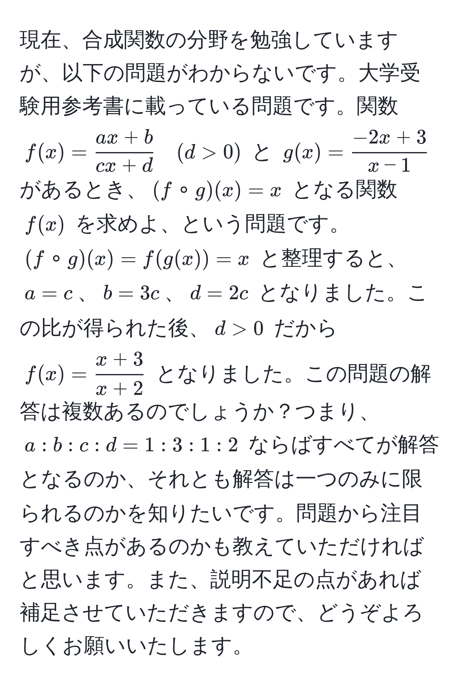 現在、合成関数の分野を勉強していますが、以下の問題がわからないです。大学受験用参考書に載っている問題です。関数 $f(x)= (ax+b)/cx+d  quad (d>0)$ と $g(x)= (-2x+3)/x-1 $ があるとき、$(f circ g)(x)=x$ となる関数 $f(x)$ を求めよ、という問題です。$(f circ g)(x)=f(g(x))=x$ と整理すると、$a=c$、$b=3c$、$d=2c$ となりました。この比が得られた後、$d>0$ だから $f(x)= (x+3)/x+2 $ となりました。この問題の解答は複数あるのでしょうか？つまり、$a:b:c:d=1:3:1:2$ ならばすべてが解答となるのか、それとも解答は一つのみに限られるのかを知りたいです。問題から注目すべき点があるのかも教えていただければと思います。また、説明不足の点があれば補足させていただきますので、どうぞよろしくお願いいたします。