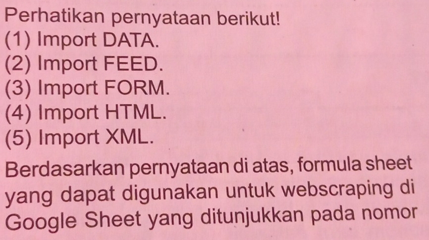 Perhatikan pernyataan berikut! 
(1) Import DATA. 
(2) Import FEED. 
(3) Import FORM. 
(4) Import HTML. 
(5) Import XML. 
Berdasarkan pernyataan di atas, formula sheet 
yang dapat digunakan untuk webscraping di 
Google Sheet yang ditunjukkan pada nomor