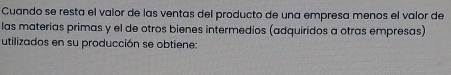 Cuando se resta el valor de las ventas del producto de una empresa menos el valor de 
las materias primas y el de otros bienes intermedios (adquiridos a otras empresas) 
utilizados en su producción se obtiene: