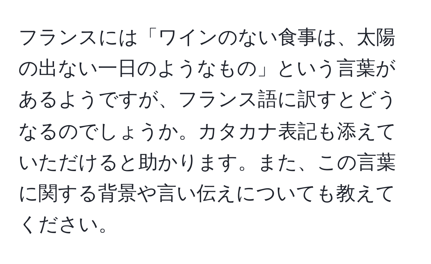 フランスには「ワインのない食事は、太陽の出ない一日のようなもの」という言葉があるようですが、フランス語に訳すとどうなるのでしょうか。カタカナ表記も添えていただけると助かります。また、この言葉に関する背景や言い伝えについても教えてください。