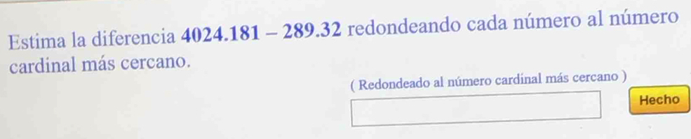 Estima la diferencia 4024.181 - 289.32 redondeando cada número al número 
cardinal más cercano. 
( Redondeado al número cardinal más cercano ) 
Hecho