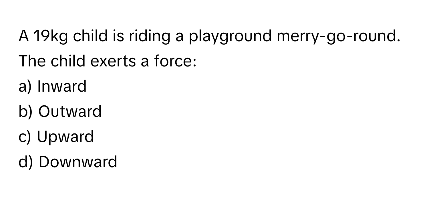 A 19kg child is riding a playground merry-go-round. The child exerts a force:

a) Inward 
b) Outward 
c) Upward 
d) Downward