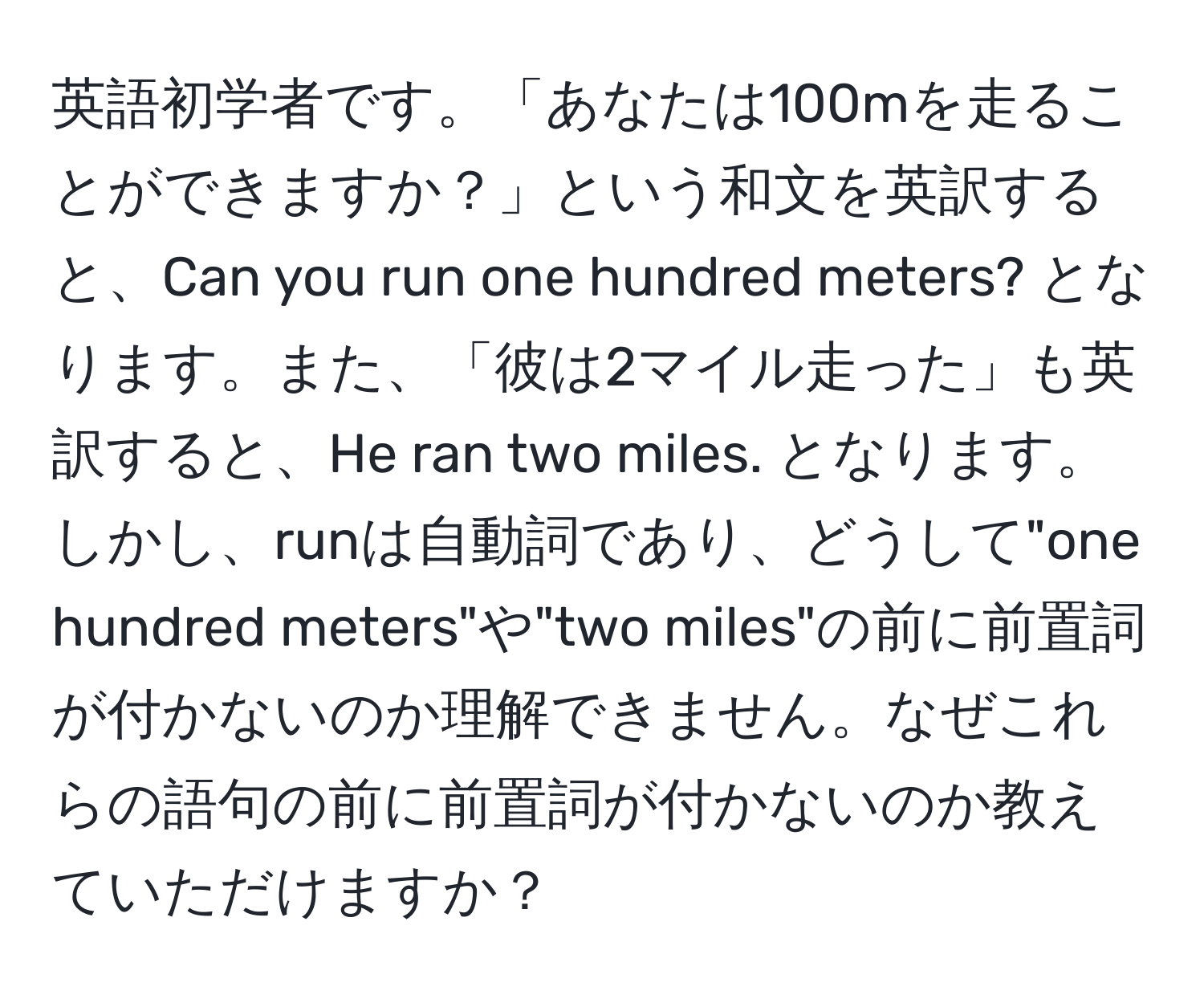 英語初学者です。「あなたは100mを走ることができますか？」という和文を英訳すると、Can you run one hundred meters? となります。また、「彼は2マイル走った」も英訳すると、He ran two miles. となります。しかし、runは自動詞であり、どうして"one hundred meters"や"two miles"の前に前置詞が付かないのか理解できません。なぜこれらの語句の前に前置詞が付かないのか教えていただけますか？