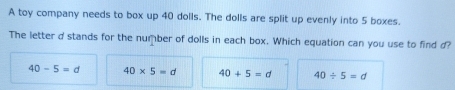 A toy company needs to box up 40 dolls. The dolls are split up evenly into 5 boxes.
The letter d stands for the number of dolls in each box. Which equation can you use to find d?
40-5=d 40* 5=d 40+5=d 40/ 5=d