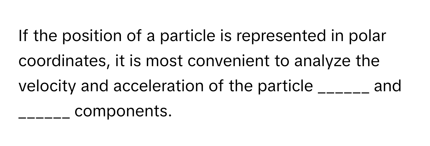 If the position of a particle is represented in polar coordinates, it is most convenient to analyze the velocity and acceleration of the particle ______ and ______ components.