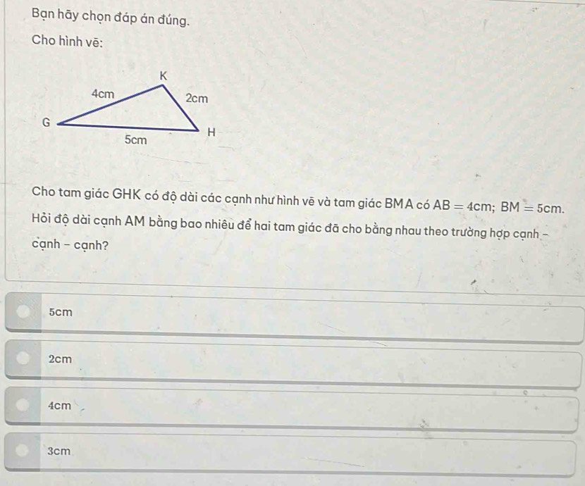 Bạn hãy chọn đáp án đúng.
Cho hình vē:
Cho tam giác GHK có độ dài các cạnh như hình vẽ và tam giác BMA có AB=4cm; BM=5cm. 
Hỏi độ dài cạnh AM bằng bao nhiêu để hai tam giác đã cho bằng nhau theo trường hợp cạnh -
cạnh - cạnh?
5cm
2cm
4cm
3cm