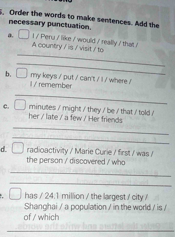Order the words to make sentences. Add the 
necessary punctuation. 
a. I / Peru / like / would / really / that / 
_ 
A country / is / visit / to 
_ 
b. my keys / put / can't / I / where / 
I / remember 
_ 
C. minutes / might / they / be / that / told / 
her / late / a few / Her friends 
_ 
_ 
d. radioactivity / Marie Curie / first / was / 
the person / discovered / who 
_ 
_ 
has / 24.1 million / the largest / city / 
Shanghai / a population / in the world / is / 
of / which 
_