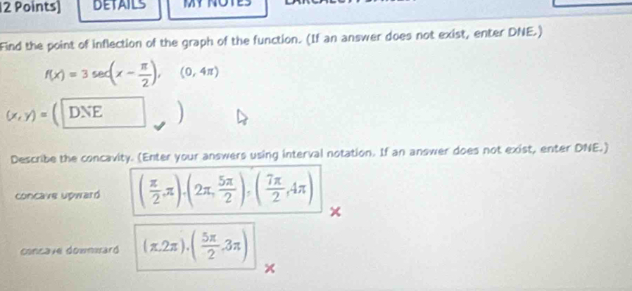 DETAILS 
Find the point of inflection of the graph of the function. (If an answer does not exist, enter DNE.)
f(x)=3sec (x- π /2 ),(0,4π )
(x,y)= a DNE 

Describe the concavity. (Enter your answers using interval notation. If an answer does not exist, enter DNE.) 
concave upwaró ( π /2 ,π ).(2π , 5π /2 ),( 7π /2 ,4π )
× 
concave downwaró (π ,2π ).( 5π /2 ,3π )
×