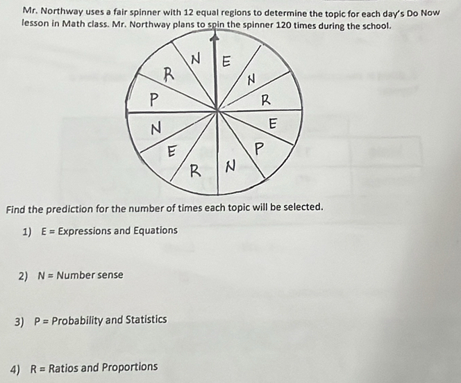 Mr. Northway uses a fair spinner with 12 equal regions to determine the topic for each day's Do Now
lesson in Math class. Mr. Northway plans to spin the spinner 120 times during the school.
Find the prediction for the number of times each topic will be selected.
1) E= Expressions and Equations
2) N= Number sense
3) P= Probability and Statistics
4) R= Ratios and Proportions