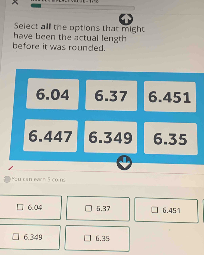 x
VALÜE - 1710
Select all the options that might
have been the actual length
before it was rounded.
6.04 6.37 6.451
6.447 6.349 6.35
You can earn 5 coins
6.04 6.37 6.451
6.349 6.35