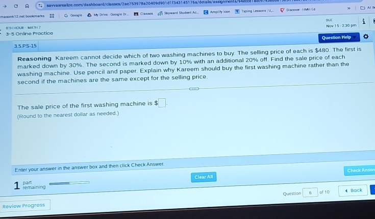 masonk12.mel bookmarks G Google My Drive - Google Dr... Classes Sikyward Studont Ac Amplity icon Typing Lessons U Discover - HMH Ed ) 
DUE 
BTH HOUR - MATH 7 
3-5 Online Practice Nov 1 5 - 2:30 pm 
3.5.PS-15 Question Help 
Reasoning Kareem cannot decide which of two washing machines to buy. The selling price of each is $480. The first is 
marked down by 30%. The second is marked down by 10% with an additional 20% off. Find the sale price of each 
washing machine. Use pencil and paper. Explain why Kareem should buy the first washing machine rather than the 
second if the machines are the same except for the selling price. 
The sale price of the first washing machine is $□. 
(Round to the nearest dollar as needed.) 
Enter your answer in the answer box and then click Check Answer. 
Check Answ 
1 part Clear All 
remaining 
Review Progress Question σ of 10 
Back