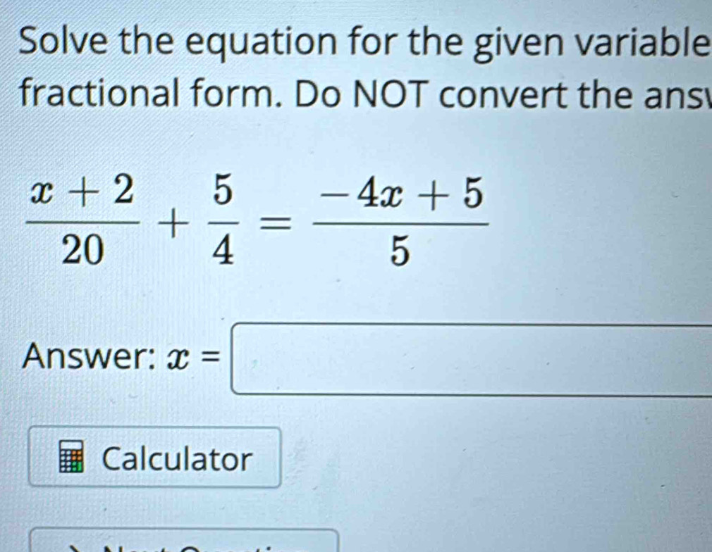 Solve the equation for the given variable 
fractional form. Do NOT convert the ans
 (x+2)/20 + 5/4 = (-4x+5)/5 
Answer: x=□
Calculator