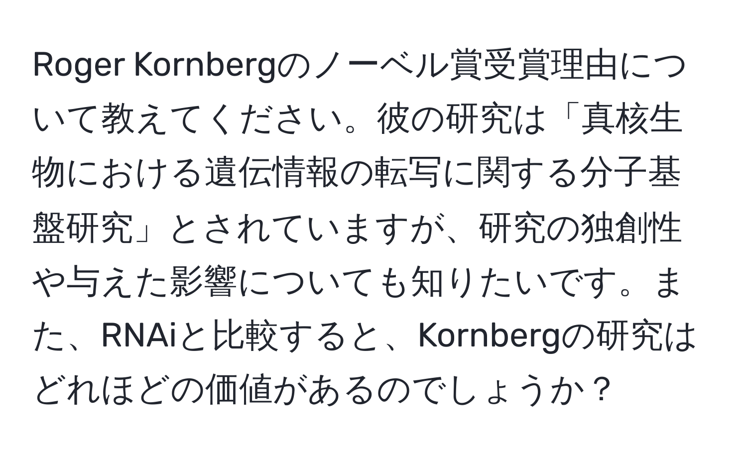 Roger Kornbergのノーベル賞受賞理由について教えてください。彼の研究は「真核生物における遺伝情報の転写に関する分子基盤研究」とされていますが、研究の独創性や与えた影響についても知りたいです。また、RNAiと比較すると、Kornbergの研究はどれほどの価値があるのでしょうか？