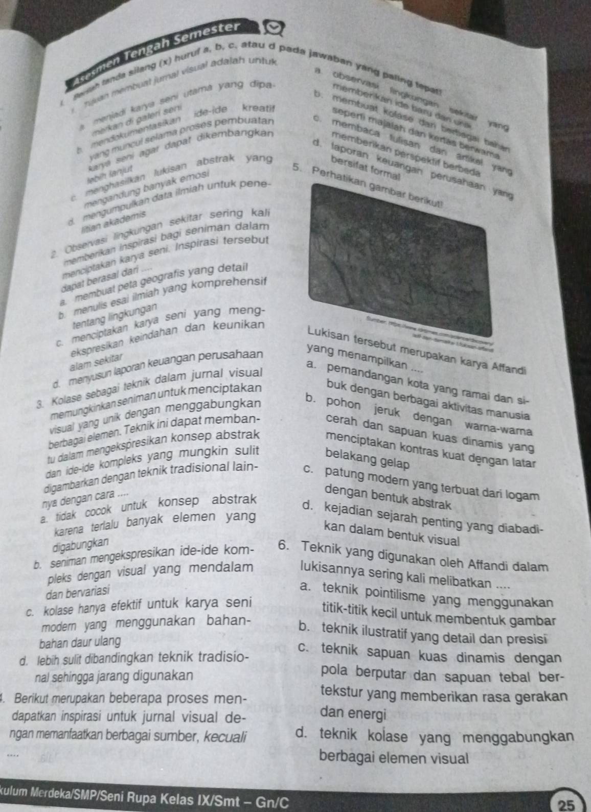 äsemen Tengah Semester
nuan  membuat jumal visual adalah  untul
snah landa silang (x) huruf a, b, c. atau d pada jawaban yang paling tepar
observasi lingkungan sekitar yan 
a, menjadi karya seni utama yang dipa
member kan ide baïu dan uña
nerkan di galeri sení
o. membuạt kolase dan bertiagai bahe
b  mendokumentasikan ide-ide kreati
seperli majalah dan kertas berwam
vang muncul selama proses pembuatar . membaca lulisan dan artikel yan
d. laporan keuangan per
bersifat formal
ləbíḥ lanjut Karja sení ağar dapať dikembangkan memberikan perspektif berbeda
menghasilkan lukisan abstrak yang
mengandung banyak emosi
5. Perhat
d. mengumpulkan data ilmiah untuk pene
litian akademis
2. Obseïvasi lingkungan sekitar sering kal
memberikan inspirasi bagi seniman dalám
menciptakan karya seni. Inspirasi tersebul
dapat berasal dari
a. membual peta geografis yang detai
b. menulis esai ilmiah yang komprehensi
tentang lingkungan
c. menciptakan karya seni yang meng
ekspresikan keindahan dan keunikan
but merupakan karya Affandi
alam sekitar
d. menyusun laporan keuangan perusahaan
yang menampilkan ....
3. Kolase sebagai teknik dalam jurnal visual
a. pemandangan kota yang ramai dan si-
memungkinkan seniman untuk menciptakan
buk dengan berbagai aktivitas manusia
visual yang unik dengan menggabungkan
b. pohon jeruk dengan warna-wara
berbagai elemen. Teknik ini dapat memban-
cerah dan sapuan kuas dinamis yang
tu dalam mengekspresikan konsep abstrak
menciptakan kontras kuat dengan latar
dan ide-ide kompleks yang mungkin sulit
belakang gelap
digambarkan dengan teknik tradisional lain- c. patung modern yang terbuat dari logam
nya dengan cara ....
dengan bentuk abstrak
a. tidak cocok untuk konsep abstrak
d. kejadian sejarah penting yang diabadi-
karena terlalu banyak elemen yang
kan dalam bentuk visual
digabungkan
b. seniman mengekspresikan ide-ide kom- 6. Teknik yang digunakan oleh Affandi dalam
pleks dengan visual yang mendalam lukisannya sering kali melibatkan ....
dan bervariasi
a. teknik pointilisme yang menggunakan
c. kolase hanya efektif untuk karya seni
titik-titik kecil untuk membentuk gambar
modern yang menggunakan bahan-
b. teknik ilustratif yang detail dan presisi
bahan daur ulang
c. teknik sapuan kuas dinamis dengan
d. lebih sulit dibandingkan teknik tradisio-
nal sehingga jarang digunakan
pola berputar dan sapuan tebal ber-
4. Berikut merupakan beberapa proses men-
tekstur yang memberikan rasa gerakan
dapatkan inspirasi untuk jurnal visual de-
dan energi
ngan memanfaatkan berbagai sumber, kecuali d. teknik kolase yang menggabungkan
berbagai elemen visual
xulum Merdeka/SMP/Seni Rupa Kelas IX/Smt - Gn/C
25