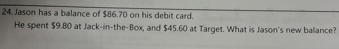 Jason has a balance of $86.70 on his debit card. 
He spent $9.80 at Jack-in-the-Box, and $45.60 at Target. What is Jason’s new balance?