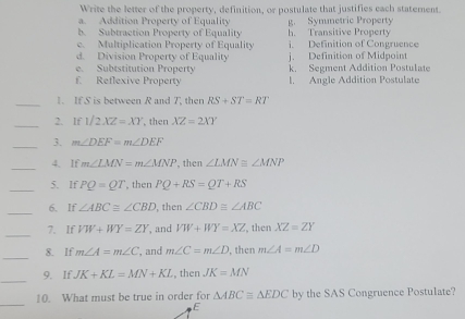 Write the letter of the property, definition, or postulate that justifies each statement
a. Addition Property of Equality
b. Subtraction Property of Equality g. Symmetric Property h. Transitive Property
e. Multiplication Property of Equality i Definition of Congruence
d. Division Property of Equality j. Definition of Midpoint
e. Subtstitution Property k. Segment Addition Postulate
£ Reflexive Property l. Angle Addition Postulate
_
1. IfS is between R and 7, then RS+ST=RT
_2. If1/2XZ=XY , then XZ=2XY
_3. m∠ DEF=m∠ DEF
_
4. If m∠ LMN=m∠ MNP , then ∠ LMN≌ ∠ MNP
_5. If PQ=QT , then PQ+RS=QT+RS
_
6. If ∠ ABC≌ ∠ CBD , then ∠ CBD≌ ∠ ABC
_
7. If VW+WY=ZY , and VW+WY=XZ , then XZ=ZY
_
8. If m∠ A=m∠ C , and m∠ C=m∠ D , then m∠ A=m∠ D
_
9. If. JK+KL=MN+KL , then JK=MN
_
10. What must be true in order for △ ABCequiv △ EDC by the SAS Congruence Postulate?