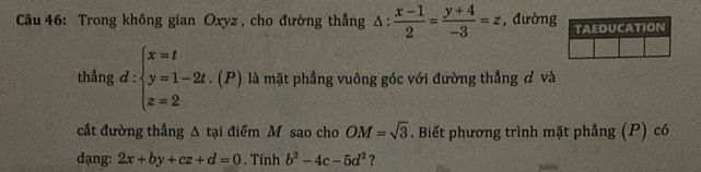 Trong không gian Oxyz , cho đường thẳng △ : (x-1)/2 = (y+4)/-3 =z , đường 
thẳng d:beginarrayl x=t y=1-2t.(P) z=2endarray. là mặt phẳng vuông góc với đường thẳng đ và 
cắt đường thẳng Δ tại điểm M sao cho OM=sqrt(3). Biết phương trình mặt phầng (P) có 
dạng: 2x+by+cz+d=0. Tính b^2-4c-5d^2 ?