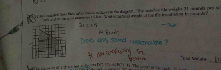 1o1 Leland installed floor tiles in his kitchen as shown in the diagram. The installed tile weighs 21 pounds per sq 
Each unit on the grid represents 1.5 feet. What is the total weight of the tile installation in pounds? 
_ 
Total Weight: 
The diameter of a circle has endpoints D(7,33) and E(31,1). The cemer of the circle.