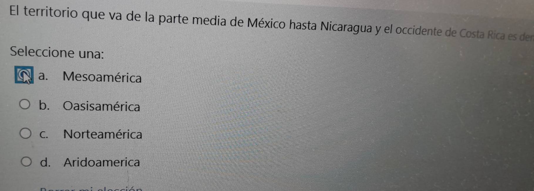 El territorio que va de la parte media de México hasta Nicaragua y el occidente de Costa Rica es den
Seleccione una:
a. Mesoamérica
b. Oasisamérica
c. Norteamérica
d. Aridoamerica