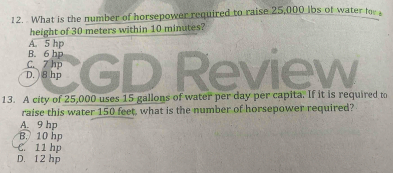 What is the number of horsepower required to raise 25,000 lbs of water for a
height of 30 meters within 10 minutes?
A. 5 hp
B. 6 hp
C. 7 hp
D. ) 8 hp Revl ew
13. A city of 25,000 uses 15 gallons of water per day per capita. If it is required to
raise this water 150 feet, what is the number of horsepower required?
A. 9 hp
B. 10 hp
C. 11 hp
D. 12 hp