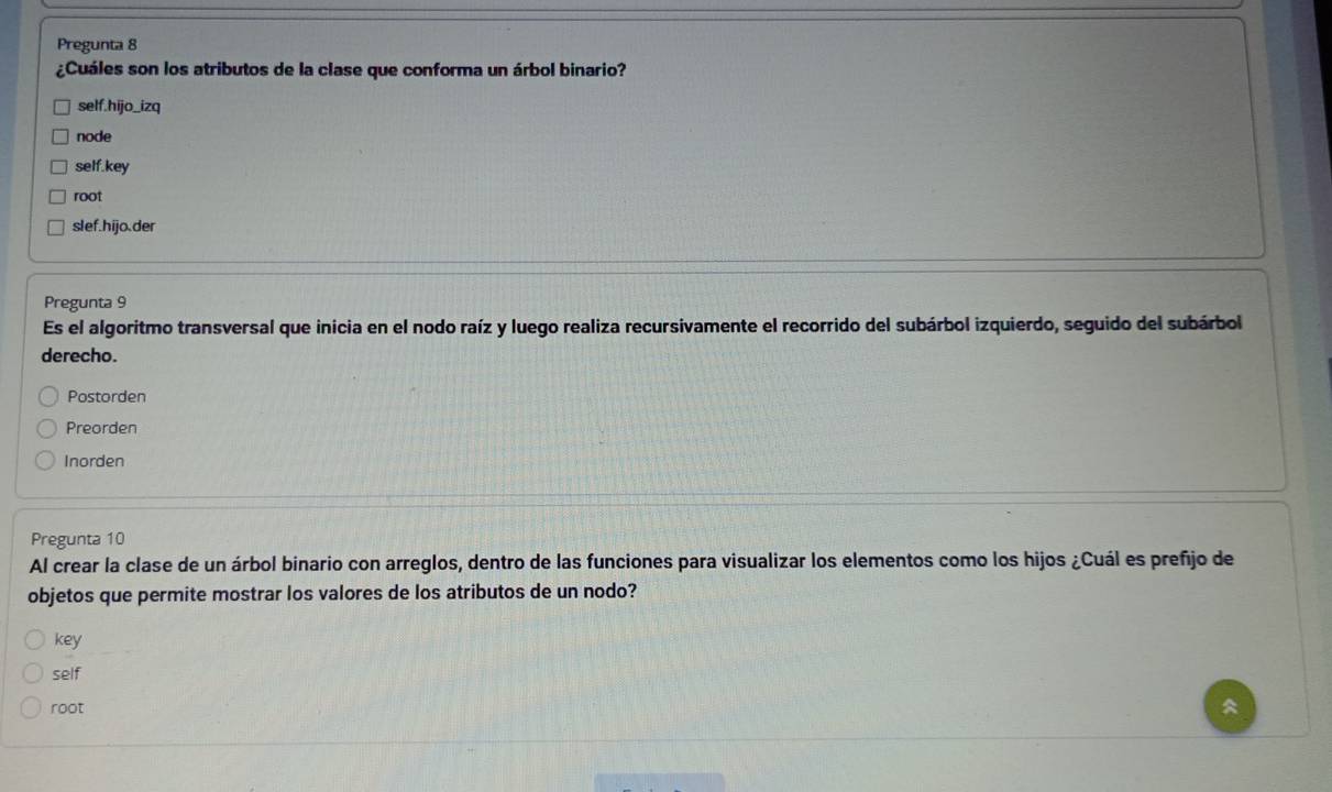 Pregunta 8
¿Cuáles son los atributos de la clase que conforma un árbol binario?
self.hijo_izq
node
self.key
root
slef.hijo.der
Pregunta 9
Es el algoritmo transversal que inicia en el nodo raíz y luego realiza recursivamente el recorrido del subárbol izquierdo, seguido del subárbol
derecho.
Postorden
Preorden
Inorden
Pregunta 10
Al crear la clase de un árbol binario con arreglos, dentro de las funciones para visualizar los elementos como los hijos ¿Cuál es prefijo de
objetos que permite mostrar los valores de los atributos de un nodo?
key
self
root