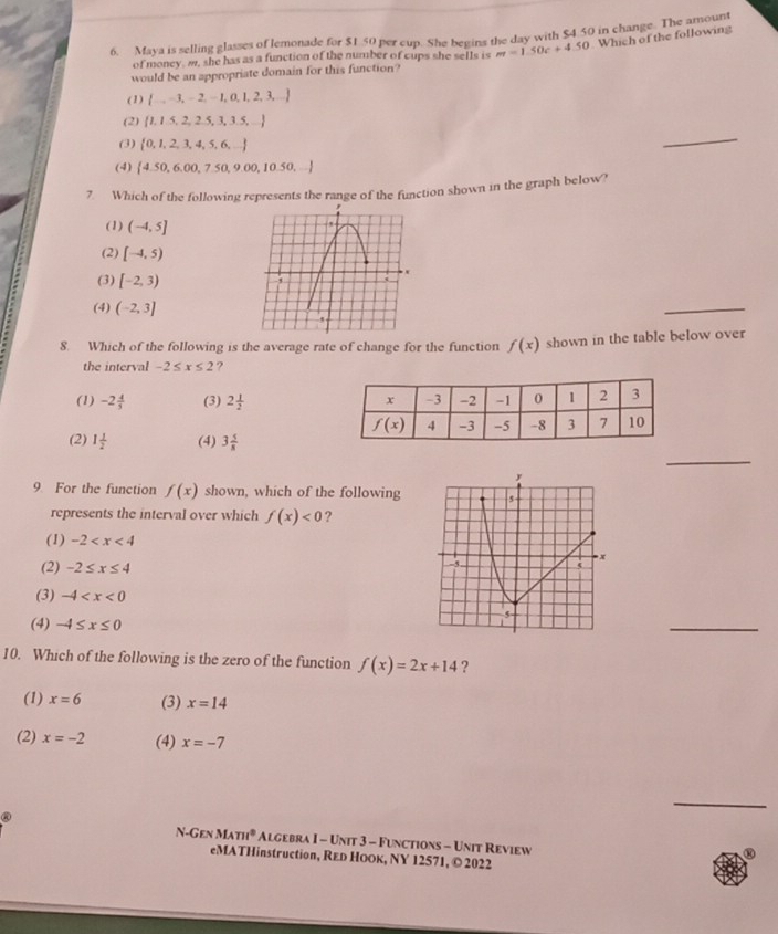 Maya is selling glasses of lemonade for $1 50 per cup. She begins the day with $4.50 in change. The amo an
of money, m, she has as a function of the number of cups she sells is m=1.50c+4.50 Which of the following
would be an appropriate domain for this function?
(1)  ...-3,- 2.  1, 0, 1, 2, 3,...
(2)  1,1.5,2,2.5,3,3.5,...
(3)  0,1,2,3,4,5,6,.... 
_
(4)  4.50,6.00,7.50,9.00,10.50,...
7. Which of the following represents the range of the function shown in the graph below?
(1) (-4,5]
(2) [-4,5)
(3) [-2,3)
(4) (-2,3]
_
8. Which of the following is the average rate of change for the function f(x) shown in the table below over
the interval -2≤ x≤ 2 ?
(1) -2 4/5  (3) 2 1/2 
_
(2) 1 1/2  (4) 3 5/8 
9. For the function f(x) shown, which of the following
represents the interval over which f(x)<0</tex> ?
(1) -2
(2) -2≤ x≤ 4
(3) -4
(4) -4≤ x≤ 0
_
10. Which of the following is the zero of the function f(x)=2x+14 ?
(1) x=6 (3) x=14
(2) x=-2 (4) x=-7
@
_
N GENMATI° Algebra I - Unit 3 - Functions - Unit Review
eMATHinstruction, REь НоOк, NY 12571, © 2022