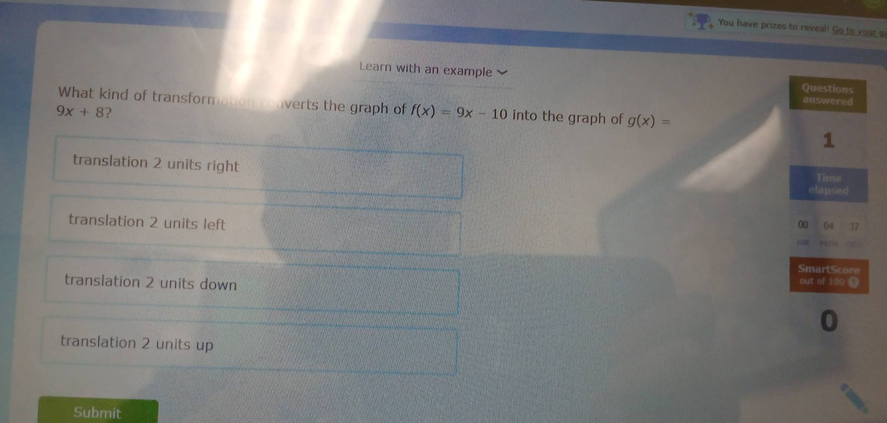 You have prizes to reveal! Go to your g
Learn with an example 
What kind of transformaton converts the graph of f(x)=9x-10 into the graph of g(x)=
9x+8 ?
translation 2 units right
translation 2 units left
translation 2 units down
translation 2 units up
Submit