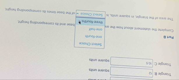 Triangle B: 12 square units
Triangle C: 10.5 square units
Select Choice
Part B one-fourth
Complete the statement about how the are one-half base and its corresponding height.
three-fourths
The area of the triangle, in square units, is Select Choice of the base times its corresponding height.