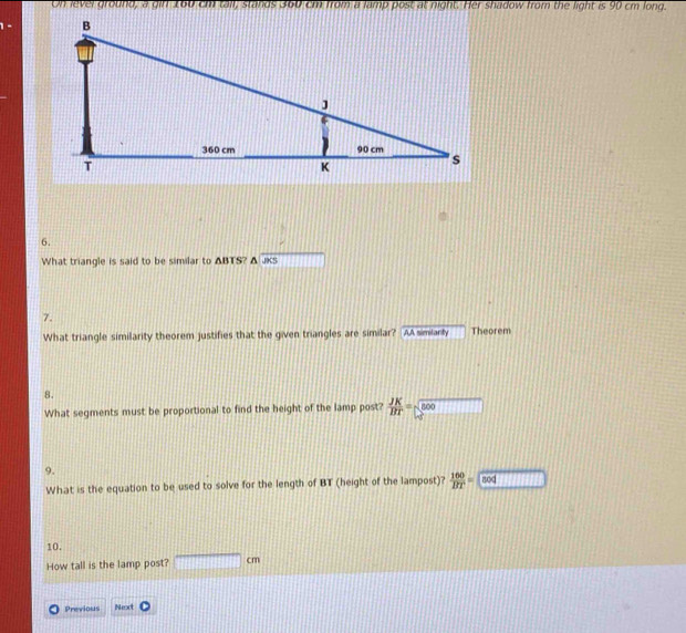 On lever ground, a gin 160 cm tail, stands 360 cm from a lamp post at night. Her shadow from the light is 90 cm long. 
6. 
What triangle is said to be similar to ABTS? △ JKS 11111111 
7. 
What triangle similarity theorem justifies that the given triangles are similar? [AA simianly Theorem 
8. 
What segments must be proportional to find the height of the lamp post?  JK/BT =sqrt(500) □ 
9. 
What is the equation to be used to solve for the length of BT (height of the lampost)?  100/BT =□
10. 
How tall is the lamp post? □ cm
Previous Nexot