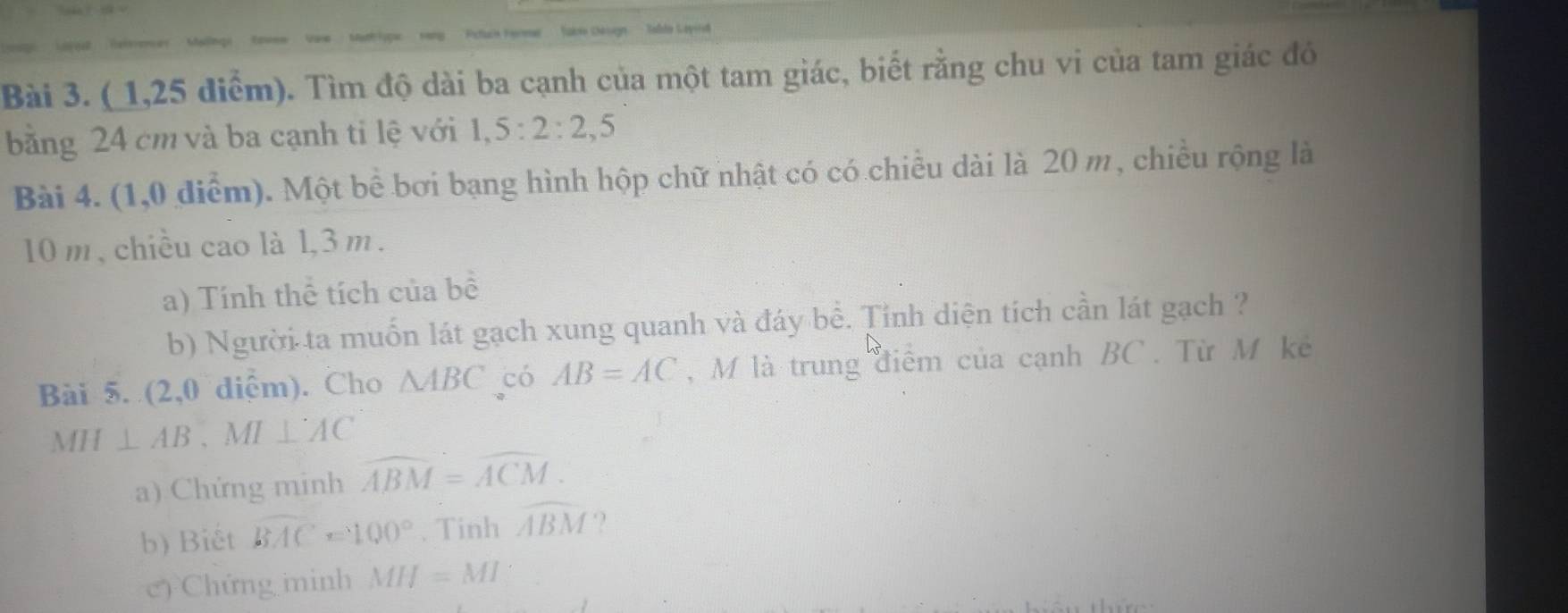 = Ce ugn 
Bài 3. ( 1,25 điểm). Tìm độ dài ba cạnh của một tam giác, biết rằng chu vi của tam giác đó 
bằng 24 cm và ba cạnh tỉ lệ với 1, 5 : 2 : 2, 5
Bài 4. (1,0 điểm). Một bể bơi bạng hình hộp chữ nhật có có chiều dài là 20 m, chiều rộng là
10 m , chiều cao là 1,3 m. 
a) Tính thể tích của bê 
b) Người ta muốn lát gạch xung quanh và đáy bể. Tỉnh diện tích cần lát gạch ? 
Bài 5. (2,0 diệm). Cho △ ABC có AB=AC , M là trung điểm của cạnh BC. Từ M kê
MH⊥ AB 、 MI ⊥ AC
a) Chứng minh widehat ABM=widehat ACM. 
b) Biết overline BAC=100°. Tinh widehat ABM ? 
c) Chứng minh MH=MI