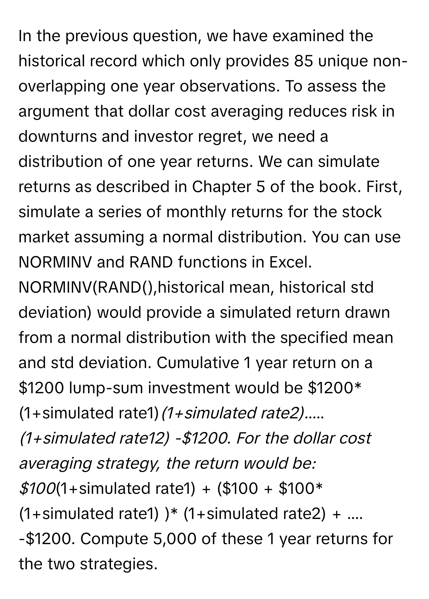 In the previous question, we have examined the historical record which only provides 85 unique non-overlapping one year observations. To assess the argument that dollar cost averaging reduces risk in downturns and investor regret, we need a distribution of one year returns. We can simulate returns as described in Chapter 5 of the book. First, simulate a series of monthly returns for the stock market assuming a normal distribution. You can use NORMINV and RAND functions in Excel. NORMINV(RAND(),historical mean, historical std deviation) would provide a simulated return drawn from a normal distribution with the specified mean and std deviation. Cumulative 1 year return on a $1200 lump-sum investment would be $1200*(1+simulated rate1)*(1+simulated rate2)*.....*(1+simulated rate12) -$1200. For the dollar cost averaging strategy, the return would be: $100*(1+simulated rate1) + ($100 + $100*(1+simulated rate1) )* (1+simulated rate2) + .... -$1200. Compute 5,000 of these 1 year returns for the two strategies.