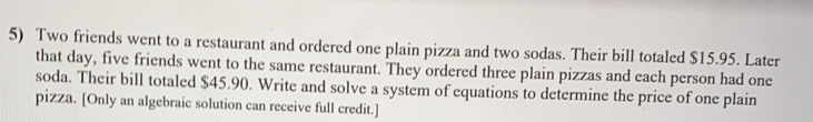 Two friends went to a restaurant and ordered one plain pizza and two sodas. Their bill totaled $15.95. Later
that day, five friends went to the same restaurant. They ordered three plain pizzas and each person had one
soda. Their bill totaled $45.90. Write and solve a system of equations to determine the price of one plain
pizza. [Only an algebraic solution can receive full credit.]